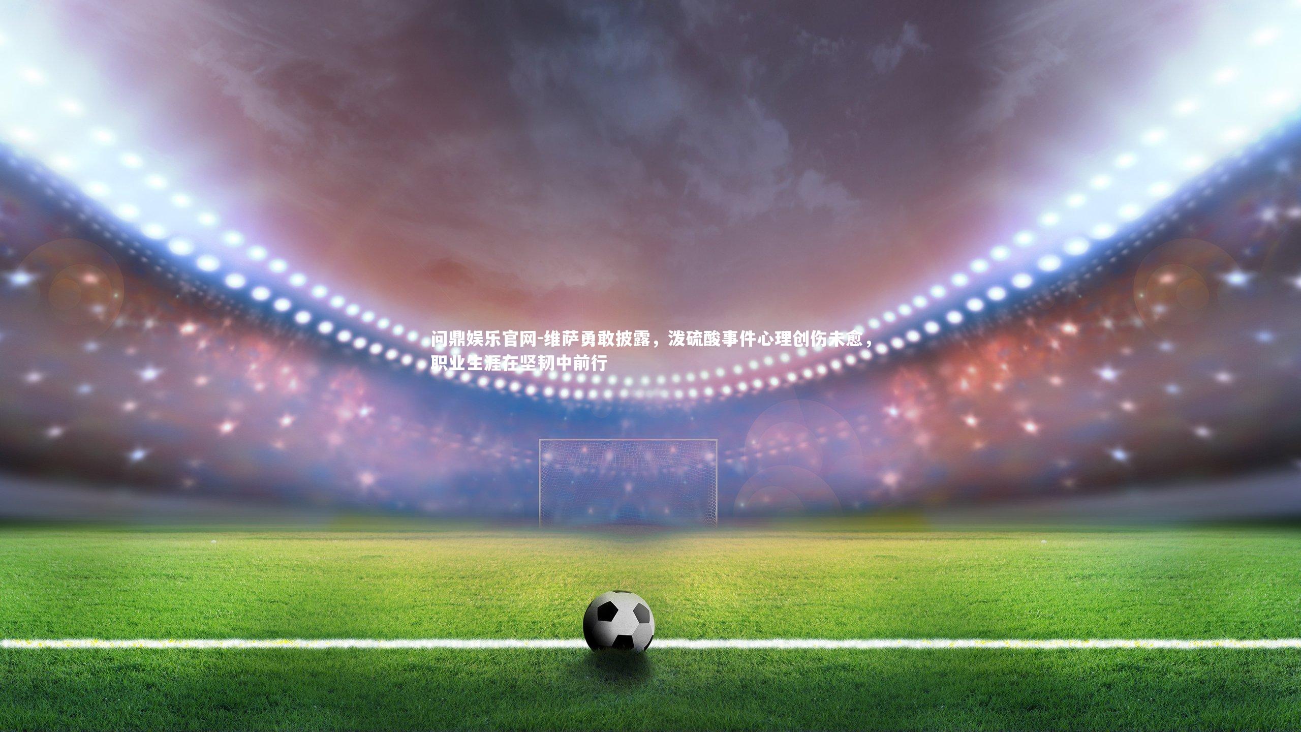 维萨勇敢披露，泼硫酸事件心理创伤未愈，职业生涯在坚韧中前行